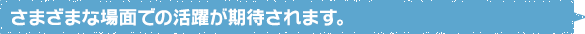 さまざまな場面での活躍が期待されます。